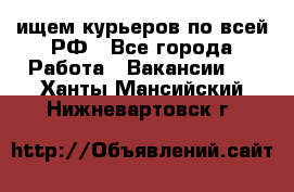 ищем курьеров по всей РФ - Все города Работа » Вакансии   . Ханты-Мансийский,Нижневартовск г.